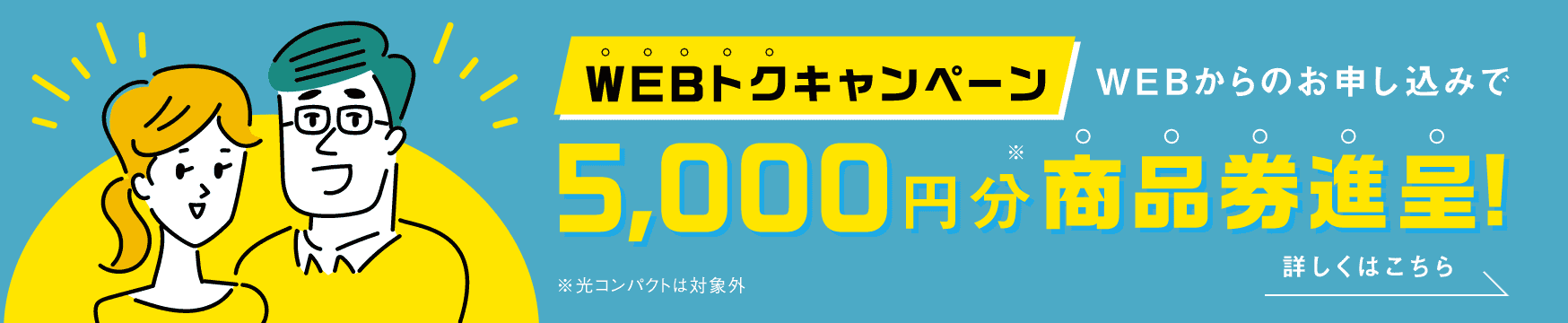 WEBトクキャンペーンWEBからのお申込みで 5,000円分※商品券進呈! ※光コンパクトは対象外 詳しくはこちら