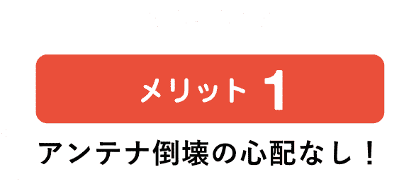 メリット1 アンテナ倒壊の心配なし！