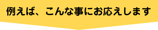 例えば、こんな事にお応えします