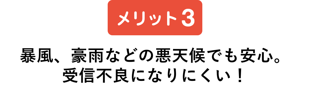 メリット3 暴風、豪雨などの悪天候でも安心。受信不良になりにくい！