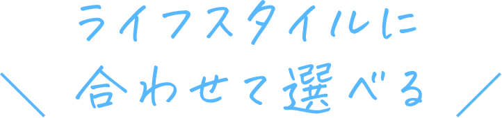 ライフスタイルに合わせて選べる