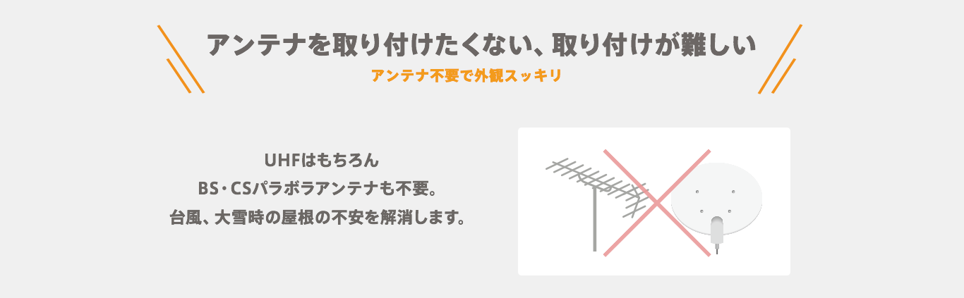 【アンテナを取り付けたくない、取り付けが難しい】アンテナ不要で外観スッキリ　VHF・UHFはもちろんBS・CSパラボラアンテナも不要。台風、大雪時の屋根の不安を解消します。