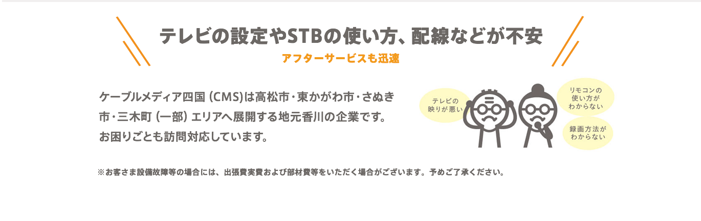 【テレビの設定やSTBの使い方、配線などが不安】アフターサービスも迅速　ケーブルメディア四国（CMS)は高松市・東かがわ市・さぬき市・三木町（一部）エリアへ展開する地元香川の企業です。お困りごとも訪問対応しています。※お客さま設備故障等の場合には、出張費実費および部材費等をいただく場合がございます。予めご了承ください。