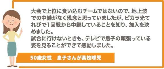 大会で上位に食い込むチームではないので、地上波での中継がなく残念と思っていましたが、ケーブルテレビで１回戦から中継していることを知り、加入を決めました。試合に行けないときも、テレビで息子の頑張っている姿を見ることができて感動しました。【50歳女性　息子さんが高校球児】