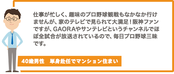 仕事が忙しく、趣味のプロ野球観戦もなかなか行けませんが、家のテレビで見られて大満足！阪神ファンですが、GAORAやサンテレビというチャンネルでほぼ全試合が放送されているので、毎日プロ野球三昧です。【40歳男性　単身赴任でマンション住まい】