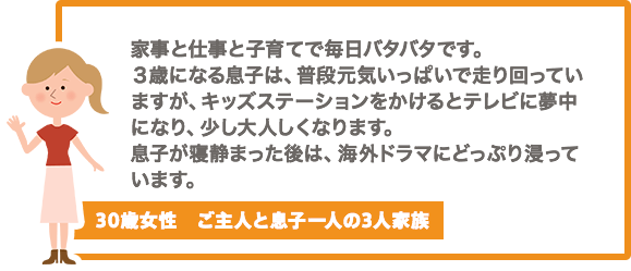 家事と仕事と子育てで毎日バタバタです。３歳になる息子は、普段元気いっぱいで走り回っていますが、キッズステーションをかけるとテレビに夢中になり、少し大人しくなります。息子が寝静まった後は、海外ドラマにどっぷり浸っています。【30歳女性　ご主人と息子一人の3人家族】